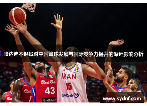 哈达迪不退役对中国篮球发展与国际竞争力提升的深远影响分析 哈达迪不退役对中国篮球发展与国际竞争力提升的深远影响分析