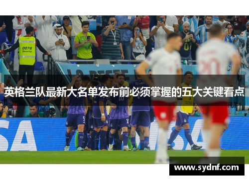 英格兰队最新大名单发布前必须掌握的五大关键看点